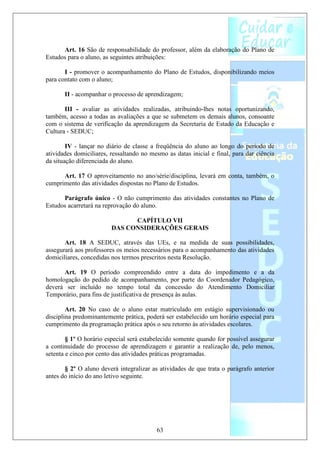 Art. 16 São de responsabilidade do professor, além da elaboração do Plano de
Estudos para o aluno, as seguintes atribuições:

       I - promover o acompanhamento do Plano de Estudos, disponibilizando meios
para contato com o aluno;

       II - acompanhar o processo de aprendizagem;

       III - avaliar as atividades realizadas, atribuindo-lhes notas oportunizando,
também, acesso a todas as avaliações a que se submetem os demais alunos, consoante
com o sistema de verificação da aprendizagem da Secretaria de Estado da Educação e
Cultura - SEDUC;

        IV - lançar no diário de classe a freqüência do aluno ao longo do período de
atividades domiciliares, ressaltando no mesmo as datas inicial e final, para dar ciência
da situação diferenciada do aluno.

      Art. 17 O aproveitamento no ano/série/disciplina, levará em conta, também, o
cumprimento das atividades dispostas no Plano de Estudos.

      Parágrafo único - O não cumprimento das atividades constantes no Plano de
Estudos acarretará na reprovação do aluno.

                               CAPÍTULO VII
                         DAS CONSIDERAÇÕES GERAIS

       Art. 18 A SEDUC, através das UEs, e na medida de suas possibilidades,
assegurará aos professores os meios necessários para o acompanhamento das atividades
domiciliares, concedidas nos termos prescritos nesta Resolução.

      Art. 19 O período compreendido entre a data do impedimento e a da
homologação do pedido de acompanhamento, por parte do Coordenador Pedagógico,
deverá ser incluído no tempo total da concessão do Atendimento Domiciliar
Temporário, para fins de justificativa de presença às aulas.

        Art. 20 No caso de o aluno estar matriculado em estágio supervisionado ou
disciplina predominantemente prática, poderá ser estabelecido um horário especial para
cumprimento da programação prática após o seu retorno às atividades escolares.

        § 1º O horário especial será estabelecido somente quando for possível assegurar
a continuidade do processo de aprendizagem e garantir a realização de, pelo menos,
setenta e cinco por cento das atividades práticas programadas.

       § 2º O aluno deverá integralizar as atividades de que trata o parágrafo anterior
antes do início do ano letivo seguinte.




                                          63
 