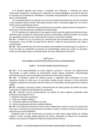 § 2º Quando aplicada pela escola, a avaliação será elaborada e analisada por banca
examinadora designada e composta por integrantes da equipe pedagógica, que deverá observar
os requisitos de competências, habilidades e conteúdos correspondentes a série que se pretende
aferir a reclassificação.
§ 3º A avaliação deverá ser aplicada num prazo de até 60 (sessenta) dias do início do ano letivo
e o(a) estudante deverá receber informações precisas sobre o conteúdo exigido em, no mínimo,
30 dias antes da aplicação do exame.
§ 3º O parâmetro indicativo de aproveitamento da avaliação especial deverá corresponder a,
pelo menos, nota 6,0 (seis) para validação da reclassificação.
§ 5º O resultado será registrado em ata especial, sendo subscrita pelo(a) secretário(a) escolar,
diretor(a), pelos professores componentes da banca examinadora, pelo(a) estudante se em gozo
de capacidade civil plena ou por responsável de cumprir a esta última condição.
Art. 43 – Também faz jus ao processo de reclassificação o(a) estudante desistente que, tendo
freqüentado a mais de 50% da carga-horária, obtiver o índice de aproveitamento que valide a
reclassificação.
Art. 44 – O(a) estudante que teve fluxo de estudos interrompido em período igual ou superior a 1
(um) ano pode ser submetido ao processo de reclassificação, tendo que cumprir os requisitos,
sendo sua vinculação sujeita a correlação idade-série para efetivação de matrícula.
CAPÍTULO XI
DAS FORMAS DE REGISTRO DOS RESULTADOS DA APRENDIZAGEM
SEÇÃO I – DA ESCRITURAÇÃO ESCOLAR REGULAR
Art. 45 – É de responsabilidade da escola registrar, preservar e fornecer aos legitimamente
interessados os dados relativos ao desempenho escolar dos(as) estudantes, documentação
administrativa geral e outras produções documentais de demandas específicas.
Art. 46 – O cotidiano regular da vivência escolar é registrado pelos professores em seus
respectivos diários de classe que, no caso desta unidade escolar, possuem a forma eletrônica
integrada à plataforma do serviço online do Sistema de Informações da Educação de Pernambuco
(SIEPE).
Art. 47 – Compete à secretaria escolar o preenchimento dos dados prévios dos diários de classe,
consistindo nos dados de identificação dos estudantes.
Art. 48 – Deverão constar necessariamente nos diários de classe registros produzidos pelos
professores dos seguintes itens:
I – freqüência diária dos estudantes;
II – notas nas unidades didáticas;
III – conteúdos didáticos trabalhados nas aulas;
IV – elenco dos planejamentos das unidades didáticas.
Art. 49 – Os professores deverão ao final de cada unidade letiva cumprir o prazo de 5 (cinco) dias
úteis para a conclusão do preenchimento dos dados contidos no Diário de Classe Eletrônico que
estão sob suas responsabilidades.
Parágrafo único. O não cumprimento ao previsto no caput deste artigo implica em medidas
cabíveis a serem tomadas pelo(a) gestor(a) da escola, embasado no Estatuto do Funcionário
Público e no Estatuto do Magistério Público do Estado de Pernambuco.
SEÇÃO II – DA ESCRITURAÇÃO ESCOLAR PARA CLASSIFICAÇÃO E RECLASSIFICAÇÃO
 