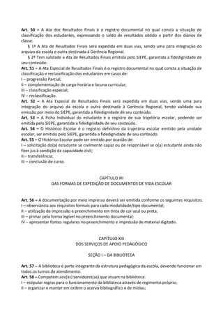 Art. 50 – A Ata dos Resultados Finais é o registro documental no qual consta a situação de
classificação dos estudantes, expressando o saldo de resultados obtido a partir dos diários de
classe.
§ 1º A Ata de Resultados Finais será expedida em duas vias, sendo uma para integração do
arquivo da escola e outra destinada à Gerência Regional.
§ 2º Tem validade a Ata de Resultados Finais emitida pelo SIEPE, garantida a fidedignidade de
seu conteúdo.
Art. 51 – A Ata Especial de Resultados Finais é o registro documental no qual consta a situação de
classificação e reclassificação dos estudantes em casos de:
I – progressão Parcial;
II – complementação de carga-horária e lacuna curricular;
III – classificação especial;
IV – reclassificação.
Art. 52 – A Ata Especial de Resultados Finais será expedida em duas vias, sendo uma para
integração do arquivo da escola e outra destinada à Gerência Regional, tendo validade sua
emissão por meio do SIEPE, garantida a fidedignidade de seu conteúdo.
Art. 53 – A Ficha Individual do estudante é o registro de sua trajetória escolar, podendo ser
emitida pelo SIEPE, garantida a fidedignidade de seu conteúdo.
Art. 54 – O Histórico Escolar é o registro definitivo da trajetória escolar emitido pela unidade
escolar, ser emitido pelo SIEPE, garantida a fidedignidade de seu conteúdo.
Art. 55 – O Histórico Escolar pode ser emitido por ocasião de:
I – solicitação do(a) estudante se civilmente capaz ou de responsável se o(a) estudante ainda não
fizer jus à condição da capacidade civil;
II – transferência;
III – conclusão de curso.
CAPÍTULO XII
DAS FORMAS DE EXPEDIÇÃO DE DOCUMENTOS DE VIDA ESCOLAR
Art. 56 – A documentação por meio impresso deverá ser emitida conforme os seguintes requisitos:
I – observância aos requisitos formais para cada modalidade/tipo documental;
II – utilização da impressão e preenchimento em tinta de cor azul ou preta;
III – primar pela forma legível no preenchimento documental;
IV – apresentar fontes regulares no preenchimento e impressão de material digitado.
CAPÍTULO XIII
DOS SERVIÇOS DE APOIO PEDAGÓGICO
SEÇÃO I – DA BIBLIOTECA
Art. 57 – A biblioteca é parte integrante da estrutura pedagógica da escola, devendo funcionar em
todos os turnos de atendimento.
Art. 58 – Competem aos(às) servidores(as) que atuam na biblioteca:
I – estipular regras para o funcionamento da biblioteca através de regimento próprio;
II – organizar e manter em ordem o acervo bibliográfico e de mídias;
 