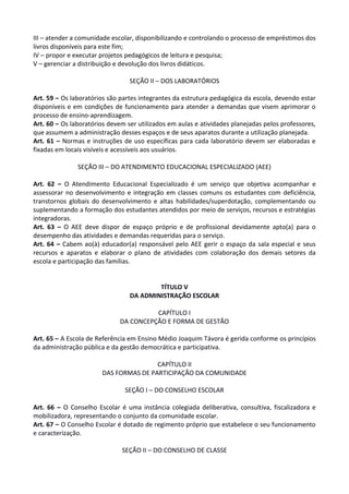 III – atender a comunidade escolar, disponibilizando e controlando o processo de empréstimos dos
livros disponíveis para este fim;
IV – propor e executar projetos pedagógicos de leitura e pesquisa;
V – gerenciar a distribuição e devolução dos livros didáticos.
SEÇÃO II – DOS LABORATÓRIOS
Art. 59 – Os laboratórios são partes integrantes da estrutura pedagógica da escola, devendo estar
disponíveis e em condições de funcionamento para atender a demandas que visem aprimorar o
processo de ensino-aprendizagem.
Art. 60 – Os laboratórios devem ser utilizados em aulas e atividades planejadas pelos professores,
que assumem a administração desses espaços e de seus aparatos durante a utilização planejada.
Art. 61 – Normas e instruções de uso específicas para cada laboratório devem ser elaboradas e
fixadas em locais visíveis e acessíveis aos usuários.
SEÇÃO III – DO ATENDIMENTO EDUCACIONAL ESPECIALIZADO (AEE)
Art. 62 – O Atendimento Educacional Especializado é um serviço que objetiva acompanhar e
assessorar no desenvolvimento e integração em classes comuns os estudantes com deficiência,
transtornos globais do desenvolvimento e altas habilidades/superdotação, complementando ou
suplementando a formação dos estudantes atendidos por meio de serviços, recursos e estratégias
integradoras.
Art. 63 – O AEE deve dispor de espaço próprio e de profissional devidamente apto(a) para o
desempenho das atividades e demandas requeridas para o serviço.
Art. 64 – Cabem ao(à) educador(a) responsável pelo AEE gerir o espaço da sala especial e seus
recursos e aparatos e elaborar o plano de atividades com colaboração dos demais setores da
escola e participação das famílias.
TÍTULO V
DA ADMINISTRAÇÃO ESCOLAR
CAPÍTULO I
DA CONCEPÇÃO E FORMA DE GESTÃO
Art. 65 – A Escola de Referência em Ensino Médio Joaquim Távora é gerida conforme os princípios
da administração pública e da gestão democrática e participativa.
CAPÍTULO II
DAS FORMAS DE PARTICIPAÇÃO DA COMUNIDADE
SEÇÃO I – DO CONSELHO ESCOLAR
Art. 66 – O Conselho Escolar é uma instância colegiada deliberativa, consultiva, fiscalizadora e
mobilizadora, representando o conjunto da comunidade escolar.
Art. 67 – O Conselho Escolar é dotado de regimento próprio que estabelece o seu funcionamento
e caracterização.
SEÇÃO II – DO CONSELHO DE CLASSE
 