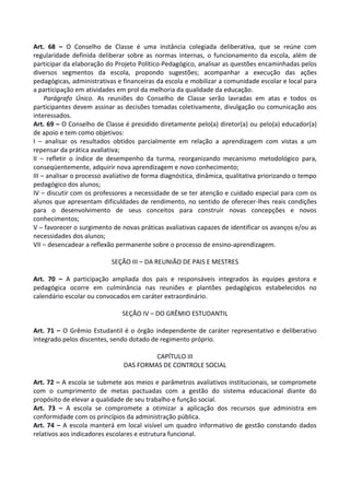 Art. 68 – O Conselho de Classe é uma instância colegiada deliberativa, que se reúne com
regularidade definida deliberar sobre as normas internas, o funcionamento da escola, além de
participar da elaboração do Projeto Político-Pedagógico, analisar as questões encaminhadas pelos
diversos segmentos da escola, propondo sugestões; acompanhar a execução das ações
pedagógicas, administrativas e financeiras da escola e mobilizar a comunidade escolar e local para
a participação em atividades em prol da melhoria da qualidade da educação.
Parágrafo Único. As reuniões do Conselho de Classe serão lavradas em atas e todos os
participantes devem assinar as decisões tomadas coletivamente, divulgação ou comunicação aos
interessados.
Art. 69 – O Conselho de Classe é presidido diretamente pelo(a) diretor(a) ou pelo(a) educador(a)
de apoio e tem como objetivos:
I – analisar os resultados obtidos parcialmente em relação a aprendizagem com vistas a um
repensar da prática avaliativa;
II – refletir o índice de desempenho da turma, reorganizando mecanismo metodológico para,
conseqüentemente, adquirir nova aprendizagem e novo conhecimento;
III – analisar o processo avaliativo de forma diagnóstica, dinâmica, qualitativa priorizando o tempo
pedagógico dos alunos;
IV – discutir com os professores a necessidade de se ter atenção e cuidado especial para com os
alunos que apresentam dificuldades de rendimento, no sentido de oferecer-lhes reais condições
para o desenvolvimento de seus conceitos para construir novas concepções e novos
conhecimentos;
V – favorecer o surgimento de novas práticas avaliativas capazes de identificar os avanços e/ou as
necessidades dos alunos;
VII – desencadear a reflexão permanente sobre o processo de ensino-aprendizagem.
SEÇÃO III – DA REUNIÃO DE PAIS E MESTRES
Art. 70 – A participação ampliada dos pais e responsáveis integrados às equipes gestora e
pedagógica ocorre em culminância nas reuniões e plantões pedagógicos estabelecidos no
calendário escolar ou convocados em caráter extraordinário.
SEÇÃO IV – DO GRÊMIO ESTUDANTIL
Art. 71 – O Grêmio Estudantil é o órgão independente de caráter representativo e deliberativo
integrado pelos discentes, sendo dotado de regimento próprio.
CAPÍTULO III
DAS FORMAS DE CONTROLE SOCIAL
Art. 72 – A escola se submete aos meios e parâmetros avaliativos institucionais, se compromete
com o cumprimento de metas pactuadas com a gestão do sistema educacional diante do
propósito de elevar a qualidade de seu trabalho e função social.
Art. 73 – A escola se compromete a otimizar a aplicação dos recursos que administra em
conformidade com os princípios da administração pública.
Art. 74 – A escola manterá em local visível um quadro informativo de gestão constando dados
relativos aos indicadores escolares e estrutura funcional.
 
