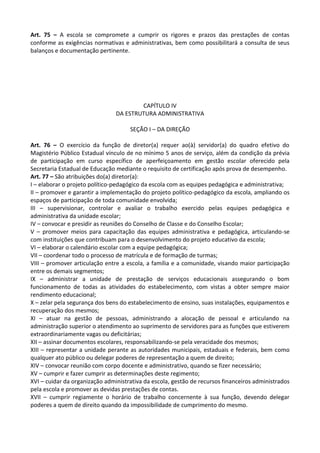 Art. 75 – A escola se compromete a cumprir os rigores e prazos das prestações de contas
conforme as exigências normativas e administrativas, bem como possibilitará a consulta de seus
balanços e documentação pertinente.
CAPÍTULO IV
DA ESTRUTURA ADMINISTRATIVA
SEÇÃO I – DA DIREÇÃO
Art. 76 – O exercício da função de diretor(a) requer ao(à) servidor(a) do quadro efetivo do
Magistério Público Estadual vínculo de no mínimo 5 anos de serviço, além da condição da prévia
de participação em curso específico de aperfeiçoamento em gestão escolar oferecido pela
Secretaria Estadual de Educação mediante o requisito de certificação após prova de desempenho.
Art. 77 – São atribuições do(a) diretor(a):
I – elaborar o projeto político-pedagógico da escola com as equipes pedagógica e administrativa;
II – promover e garantir a implementação do projeto político-pedagógico da escola, ampliando os
espaços de participação de toda comunidade envolvida;
III – supervisionar, controlar e avaliar o trabalho exercido pelas equipes pedagógica e
administrativa da unidade escolar;
IV – convocar e presidir as reuniões do Conselho de Classe e do Conselho Escolar;
V – promover meios para capacitação das equipes administrativa e pedagógica, articulando-se
com instituições que contribuam para o desenvolvimento do projeto educativo da escola;
VI – elaborar o calendário escolar com a equipe pedagógica;
VII – coordenar todo o processo de matrícula e de formação de turmas;
VIII – promover articulação entre a escola, a família e a comunidade, visando maior participação
entre os demais segmentos;
IX – administrar a unidade de prestação de serviços educacionais assegurando o bom
funcionamento de todas as atividades do estabelecimento, com vistas a obter sempre maior
rendimento educacional;
X – zelar pela segurança dos bens do estabelecimento de ensino, suas instalações, equipamentos e
recuperação dos mesmos;
XI – atuar na gestão de pessoas, administrando a alocação de pessoal e articulando na
administração superior o atendimento ao suprimento de servidores para as funções que estiverem
extraordinariamente vagas ou deficitárias;
XII – assinar documentos escolares, responsabilizando-se pela veracidade dos mesmos;
XIII – representar a unidade perante as autoridades municipais, estaduais e federais, bem como
qualquer ato público ou delegar poderes de representação a quem de direito;
XIV – convocar reunião com corpo docente e administrativo, quando se fizer necessário;
XV – cumprir e fazer cumprir as determinações deste regimento;
XVI – cuidar da organização administrativa da escola, gestão de recursos financeiros administrados
pela escola e promover as devidas prestações de contas.
XVII – cumprir regiamente o horário de trabalho concernente à sua função, devendo delegar
poderes a quem de direito quando da impossibilidade de cumprimento do mesmo.
 