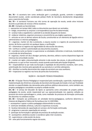 SEÇÃO II – DA SECRETARIA
Art. 78 – A secretaria tem como atribuição gerir a produção, guarda, controle e expedição
documental escolar, sendo coordenada pelo(a) Chefe de Secretaria devidamente designado(a)
para o exercício da função.
Art. 79 – A secretaria funciona nos três turnos de operação da escola, sendo ativa inclusive
durante os períodos de recesso e férias escolares.
Art. 80 – Compete ao Secretário(a):
I – apresentar em tempo hábil, todos os documentos que devem ser assinados;
II – redigir, encaminhar ou arquivar a correspondência que lhe foi determinada;
III – analisar todo o expediente e submetê-lo ao devido despacho do Gestor;
IV – elaborar relatórios, organizar processos e encaminhá-los aos órgãos superiores;
V – articular-se com os demais setores da Escola, constituindo-se um elemento de ligação entre o
administrativo e o técnico pedagógico;
VI – organizar, manter em dia o protocolo, o arquivo escolar e o registro de assentamento dos
alunos, de forma a permitir em qualquer época, a verificação:
VII – sistematizar os registros da regularidade da vida escolar dos alunos;
VIII – verificar e conferir autenticidade aos documentos escolares.
IX – coordenar junto ao Gestor e supervisionar as atividades referentes à matrícula, transferência
e conclusão de série/fase/ano;
X – organizar, manter em dia e divulgar: portarias, decretos, editais e outros dispositivos legais de
interesse da comunidade escolar;
XI – manter em sigilo a documentação atinente à vida escolar dos alunos, à vida profissional dos
professores e a que se fizer necessária, exceto quando autorizado pela Equipe Dirigente;
XII – responsabilizar-se por toda escrituração e expedição de documentos escolares, bem como,
autenticação dos mesmos pela aposição de sua assinatura e carimbo sobreposto;
XIII – distribuir as tarefas decorrentes dos cargos da secretaria aos seus auxiliares;
XIV – inspecionar os registros nos livros de ponto dos funcionários.
SEÇÃO III – DA EQUIPE TÉCNICO-PEDAGÓGICA
Art. 81 – A Equipe Técnico-Pedagógica é responsável pela coordenação, supervisão, implantação e
implementação das Diretrizes emanadas da Secretaria de Educação do Estado e tem por finalidade
atender as especificidades das demandas pelas políticas públicas educacionais, como também aos
projetos pedagógicos concebidos na própria unidade escolar.
Art. 82 – O serviço de Educador de Apoio se apresenta como articulador do projeto político
pedagógico da escola, sendo responsável por sua operacionalização nos aspectos voltados ao
processo de ensino-aprendizagem e, ainda, como mediador do processo de formação continuada
dos docentes no cotidiano escolar.
Art. 83 – Compete aos professores em atividade técnico-pedagógicas, conforme determina o
Estatuto do Magistério Público de Pernambuco (Lei 11.329/1996):
I - acompanhar e apoiar a prática pedagógica desenvolvida na escola;
II - estimular atividades artísticas, culturais e esportivas na escola;
III - localizar demandas de capacitação em serviço e de formação continuada;
IV - programar e executar capacitação em serviço;
V - participar da formulação e aplicação do processo de avaliação escolar;
VI - acompanhar a dinâmica escolar e coordenar ações inter-escolares;
VII - supervisionar a vida escolar do aluno;
VIII - zelar pelo funcionamento regular da escola;
 