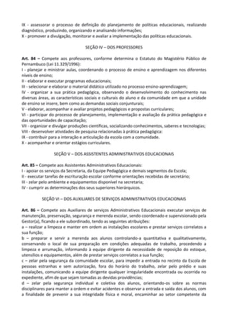 IX - assessorar o processo de definição do planejamento de políticas educacionais, realizando
diagnóstico, produzindo, organizando e analisando informações;
X - promover a divulgação, monitorar e avaliar a implementação das políticas educacionais.
SEÇÃO IV – DOS PROFESSORES
Art. 84 – Compete aos professores, conforme determina o Estatuto do Magistério Público de
Pernambuco (Lei 11.329/1996):
I - planejar e ministrar aulas, coordenando o processo de ensino e aprendizagem nos diferentes
níveis de ensino;
II - elaborar e executar programas educacionais;
III - selecionar e elaborar o material didático utilizado no processo ensino-aprendizagem;
IV - organizar a sua prática pedagógica, observando o desenvolvimento do conhecimento nas
diversas áreas, as características sociais e culturais do aluno e da comunidade em que a unidade
de ensino se insere, bem como as demandas sociais conjunturais;
V - elaborar, acompanhar e avaliar projetos pedagógicos e propostas curriculares;
VI - participar do processo de planejamento, implementação e avaliação da prática pedagógica e
das oportunidades de capacitação;
VII - organizar e divulgar produções científicas, socializando conhecimentos, saberes e tecnologias;
VIII - desenvolver atividades de pesquisa relacionadas à prática pedagógica:
IX - contribuir para a interação e articulação da escola com a comunidade.
X - acompanhar e orientar estágios curriculares.
SEÇÃO V – DOS ASSISTENTES ADMINISTRATIVOS EDUCACIONAIS
Art. 85 – Compete aos Assistentes Administrativos Educacionais:
I - apoiar os serviços da Secretaria, da Equipe Pedagógica e demais segmentos da Escola;
II - executar tarefas de escrituração escolar conforme orientações recebidas de secretário;
III - zelar pelo ambiente e equipamentos disponível na secretaria;
IV - cumprir as determinações dos seus superiores hierárquicos.
SEÇÃO VI – DOS AUXILIARES DE SERVIÇOS ADMINISTRATIVOS EDUCACIONAIS
Art. 86 – Compete aos Auxiliares de serviços Administrativos Educacionais executar serviços de
manutenção, preservação, segurança e merenda escolar, sendo coordenado e supervisionado pela
Gestor(a), ficando a ele subordinado, tendo as seguintes atribuições:
a – realizar a limpeza e manter em ordem as instalações escolares e prestar serviços correlatos a
sua função;
b – preparar e servir a merenda aos alunos controlando-a quantitativa e qualitativamente,
conservando o local de sua preparação em condições adequadas de trabalho, procedendo a
limpeza e arrumação, informando à equipe dirigente da necessidade de reposição do estoque,
utensílios e equipamentos, além de prestar serviços correlatos a sua função;
c – zelar pela segurança da comunidade escolar, para impedir a entrada no recinto da Escola de
pessoas estranhas e sem autorização, fora do horário do trabalho, zelar pelo prédio e suas
instalações, comunicando a equipe dirigente qualquer irregularidade encontrada ou ocorrida no
expediente, afim de que sejam tomadas as devidas providências;
d – zelar pela segurança individual e coletiva dos alunos, orientando-os sobre as normas
disciplinares para manter a ordem e evitar acidentes e observar a entrada e saída dos alunos, com
a finalidade de prevenir a sua integridade física e moral, encaminhar ao setor competente da
 