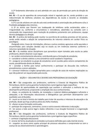 § 2º fardamento alternativo só será admitido em caso de permissão por parte da direção da
escola.
Art. 91 – O uso de aparelhos de comunicação móvel é regulado por lei, sendo proibido o uso
indiscriminado de telefones celulares nas dependências da escola e durante as atividades
pedagógicas.
§ 1º o uso de celulares em sala de aula está condicionado à autorização dos professores e/ou à
finalidade pedagógica dos mesmos;
§ 2º os alunos que fizerem uso inadequado de telefones serão esclarecidos sobre a
irregularidade ou, conforme a circunstância e reincidência, advertidos ou contarão com a
convocação dos responsáveis para resolução do problema juntamente com professores, equipe
técnico-pedagógica ou direção.
Art. 92 – A prática do bullying pode resultar na ocorrência de condutas previstas em leis penais,
sendo então vetada a adoção de comportamentos de natureza violenta em caráter físico ou
psicológico.
Parágrafo único. Casos de intimidações, ofensas e outras condutas agressivas serão apurados e
encaminhadas para soluções devidas seja na escola ou em instâncias externas conforme a
natureza e gravidade da situação.
Art. 93 – As medidas sócios disciplinares que porventura sejam tomadas pela escola ou pelos
professores, devem observar o que segue:
I – ter caráter eminentemente educativo, contribuindo para a formação do estudante;
II – considerar o direito coletivo a uma convivência social saudável e respeitosa;
III – assegurar ao estudante ou grupo de estudantes serem ouvidos pelos setores competentes da
escola, possibilitando direito de defesa;
IV – convidar a família para tomar conhecimento e participar da discussão dos melhores
procedimentos a serem adotados;
V – convocar instâncias e órgãos apropriados para a solução de casos de maiores implicações ou
que não puderam ser equacionados pela escola.
SEÇÃO II – DOS DIREITOS E DEVERES DOS PROFISSIONAIS DA EDUCAÇÃO
Art. 94 – São assegurados aos professores, conforme o Estatuto do Magistério Público de
Pernambuco, dentre outras garantias fundamentais e prerrogativas legais específicas:
I - participar de oportunidades de capacitação que auxiliem e estimulem a melhoria do seu
desempenho profissional, propiciando a ampliação dos seus conhecimentos;
II - dispor, no ambiente de trabalho, de instalações e material didático-pedagógico suficiente e
adequado, e de informações educacionais e bibliográficas que permitam desempenhar com
qualidade suas atribuições;
III - reunir-se no local e horário de trabalho para tratar de assuntos e interesse da educação e da
profissão, desde que haja anuência prévia da chefia imediata;
IV - afastar-se para formação continuada;
V - participar de congressos, seminários, cursos e outros eventos referentes à educação;
VI - ter acesso a todo acervo legal e dados referentes à sua situação funcional e à organização
profissional.
Art. 95 – São obrigações dos professores, conforme o Estatuto do Magistério Público de
Pernambuco, dentre outras garantias fundamentais e prerrogativas legais específicas:
I - conhecer a legislação educacional;
II - ensinar de forma atualizada os conteúdos curriculares definidos para cada nível de ensino;
III - respeitar ao aluno como sujeito principal do processo educativo e comprometer-se com o
avanço do seu desenvolvimento e aprendizagem;
 