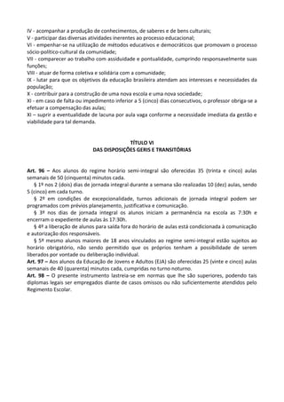 IV - acompanhar a produção de conhecimentos, de saberes e de bens culturais;
V - participar das diversas atividades inerentes ao processo educacional;
VI - empenhar-se na utilização de métodos educativos e democráticos que promovam o processo
sócio-político-cultural da comunidade;
VII - comparecer ao trabalho com assiduidade e pontualidade, cumprindo responsavelmente suas
funções;
VIII - atuar de forma coletiva e solidária com a comunidade;
IX - lutar para que os objetivos da educação brasileira atendam aos interesses e necessidades da
população;
X - contribuir para a construção de uma nova escola e uma nova sociedade;
XI - em caso de falta ou impedimento inferior a 5 (cinco) dias consecutivos, o professor obriga-se a
efetuar a compensação das aulas;
XI – suprir a eventualidade de lacuna por aula vaga conforme a necessidade imediata da gestão e
viabilidade para tal demanda.
TÍTULO VI
DAS DISPOSIÇÕES GERIS E TRANSITÓRIAS
Art. 96 – Aos alunos do regime horário semi-integral são oferecidas 35 (trinta e cinco) aulas
semanais de 50 (cinquenta) minutos cada.
§ 1º nos 2 (dois) dias de jornada integral durante a semana são realizadas 10 (dez) aulas, sendo
5 (cinco) em cada turno.
§ 2º em condições de excepcionalidade, turnos adicionais de jornada integral podem ser
programados com prévios planejamento, justificativa e comunicação.
§ 3º nos dias de jornada integral os alunos iniciam a permanência na escola as 7:30h e
encerram o expediente de aulas às 17:30h.
§ 4º a liberação de alunos para saída fora do horário de aulas está condicionada à comunicação
e autorização dos responsáveis.
§ 5º mesmo alunos maiores de 18 anos vinculados ao regime semi-integral estão sujeitos ao
horário obrigatório, não sendo permitido que os próprios tenham a possibilidade de serem
liberados por vontade ou deliberação individual.
Art. 97 – Aos alunos da Educação de Jovens e Adultos (EJA) são oferecidas 25 (vinte e cinco) aulas
semanais de 40 (quarenta) minutos cada, cumpridas no turno noturno.
Art. 98 – O presente instrumento lastreia-se em normas que lhe são superiores, podendo tais
diplomas legais ser empregados diante de casos omissos ou não suficientemente atendidos pelo
Regimento Escolar.
 