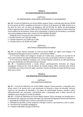 TÍTULO II
DA CARACTERIZAÇÃO DO ESTABELECIMENTO
CAPÍTULO I
DA DENOMINAÇÃO, LOCALIZAÇÃO, MANTENEDOR E FUNCIONAMENTO
Art. 2º– A Escola de Referência em Ensino Médio Joaquim Távora, instituída pelo Decreto 39.039
de 4 de janeiro de 2013, sucedâneo do Decreto 11.194 de 19 de fevereiro de 1986, localiza-se na
Rua Real da Torre, s/n, no bairro da Madalena, CEP 50.710-100, em Recife, de personalidade
jurídica registrada sob o número (CNPJ) 10.572.071/1020-39, sendo vinculada ao sistema oficial de
ensino público de Pernambuco, tendo como mantenedor o Governo de Pernambuco, constituído
como personalidade jurídica sob o número 35.329.242/0001-08 (CNPJ).
Parágrafo único. A escola funciona conforme os seguintes horários:
I– Período matutino: de 7:30h até 12:00h;
II – Período vespertino: de 13:00h até 17:30h;
II – Período noturno: de 18:40h até 22:00h.
CAPÍTULO II
DAS ETAPAS E MODALIDADES DE ENSINO
Art. 3º – A escola oferece formação no nível de Ensino Médio em regime semi-integral e na
modalidade de Educação de Jovens e Adultos – EJA do Ensino Médio.
§ 1º O Ensino Médio semi-integral é seriado em 3 (três) anos, cumprido em jornada de 32
horas-aulas semanais ao longo de 200 dias letivos com aulas nos períodos matutino e vespertino.
§ 2º A EJA Ensino Médio é modulada, com 3 (três) módulos semestrais de 500 (quinhentas)
horas-aula distribuídas em 100 (cem) dias por semestre.
Art. 4º – Complementarmente a escola oferece aperfeiçoamento formativo em línguas
estrangeiras modernas por meio do Núcleo de Estudos Línguas (NEL), instituído pela Portaria
3.323/1993, que realiza cursos de inglês, espanhol e francês cumpridos ao longo 30 (trinta) meses
(dois anos e meio).
TÍTULO III
DOS PRINCÍPIOS EDUCACIONAIS DA ESCOLA
CAPÍTULO I
DOS PRINCÍPIOS FILOSÓFICOS
Art. 5º – A Escola de Referência em Ensino Médio Joaquim Távora promover a educação como
direito social e, de acordo com o que preceituam as diretrizes e bases da educação nacional,
inspira-se nos princípios de liberdade e nos ideais de solidariedade humana, visando o pleno
desenvolvimento dos educandos, contribuindo para a preparação para o pleno exercício da
cidadania e para atuação no mundo do trabalho.
Art. 6º – A Escola de Referência em Ensino Médio Joaquim Távora converge sua atuação para o
atendimento dos seguintes princípios elencados sob inspiração da legislação educacional brasileira:
I – igualdade de condições para o acesso e permanência na escola;
II – liberdade de aprender, ensinar, pesquisar e divulgar a cultura, o pensamento, a arte e o saber;
III – pluralismo de concepções pedagógicas;
IV – respeito à liberdade e apreço à tolerância;
 