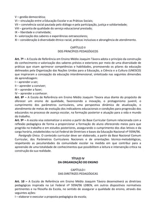 V – gestão democrática;
VI – vinculação entre a Educação Escolar e as Práticas Sociais;
VII – convivência social pautada pelo diálogo e pela participação, justiça e solidariedade;
VIII – garantia de qualidade do serviço educacional prestado;
IX – liberdade e criatividade;
X– valorização dos saberes e experiências extraescolares;
XI – consideração à diversidade étnico-racial, práticas inclusivas e abrangência de atendimento.
CAPÍTULO II
DOS PRINCÍPIOS PEDAGÓGICOS
Art. 7º – A Escola de Referência em Ensino Médio Joaquim Távora adota o princípio da construção
do conhecimento e valorização dos saberes prévios e exteriores por meio de uma diversidade de
práticas que visam aprimorar competências e habilidades, promovendo os pilares da educação
delineados pela Organização das Nações Unidas para a Educação, a Ciência e a Cultura (UNESCO)
que inspiraram a concepção da educação interdimensional, sintetizada nas seguintes dimensões
de aprendizagem:
I – aprender a ser;
II – aprender a conviver;
III – aprender a fazer;
IV – aprender a conhecer.
Art. 8º – A Escola de Referência em Ensino Médio Joaquim Távora atua diante do propósito de
oferecer um ensino de qualidade, favorecendo a inovação, o protagonismo juvenil, o
cumprimento dos parâmetros curriculares, uma perspectiva dinâmica de atualização, o
atendimento de metas de evolução dos indicadores educacionais e condições para progressão dos
educandos no processo de avanço escolar, na formação posterior e atuação para a vida e mundo
do trabalho.
Art. 9º – A escola visa sistematizar o ensino a partir da Base Curricular Comum relacionada com a
reflexão pedagógica de forma a proporcionar a formação do aluno oferecendo meios para que
progrida no trabalho e em estudos posteriores, assegurando o cumprimento dos dias letivos e da
carga horária, estabelecidos na Lei Federal de Diretrizes e bases da Educação Nacional nº 9394/96.
Parágrafo Único. O conteúdo curricular deve ser elaborado, a partir da Base Nacional Comum
Curricular, dos Parâmetros Curriculares Nacionais e de orientações técnico-metodológicas,
respeitando as peculiaridades da comunidade escolar na medida em que contribui para a
apreensão de uma totalidade de conhecimentos que possibilitem a leitura e intervenção crítica na
construção da sua realidade.
TÍTULO IV
DA ORGANIZAÇÃO DO ENSINO
CAPÍTULO I
DAS DIRETRIZES PEDAGÓGICAS
Art. 10 – A Escola de Referência em Ensino Médio Joaquim Távora desenvolverá as diretrizes
pedagógicas inspirada na Lei Federal nº 9394/96 LDBEN, em outros dispositivos normativos
pertinentes e na filosofia da Escola, no sentido de assegurar a qualidade do ensino, através das
seguintes ações:
I – elaborar e executar a proposta pedagógica da escola;
 
