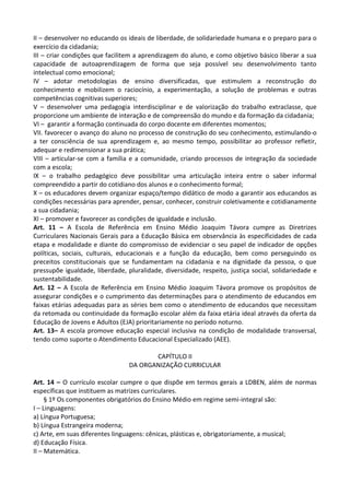 II – desenvolver no educando os ideais de liberdade, de solidariedade humana e o preparo para o
exercício da cidadania;
III – criar condições que facilitem a aprendizagem do aluno, e como objetivo básico liberar a sua
capacidade de autoaprendizagem de forma que seja possível seu desenvolvimento tanto
intelectual como emocional;
IV – adotar metodologias de ensino diversificadas, que estimulem a reconstrução do
conhecimento e mobilizem o raciocínio, a experimentação, a solução de problemas e outras
competências cognitivas superiores;
V – desenvolver uma pedagogia interdisciplinar e de valorização do trabalho extraclasse, que
proporcione um ambiente de interação e de compreensão do mundo e da formação da cidadania;
VI – garantir a formação continuada do corpo docente em diferentes momentos;
VII. favorecer o avanço do aluno no processo de construção do seu conhecimento, estimulando-o
a ter consciência de sua aprendizagem e, ao mesmo tempo, possibilitar ao professor refletir,
adequar e redimensionar a sua prática;
VIII – articular-se com a família e a comunidade, criando processos de integração da sociedade
com a escola;
IX – o trabalho pedagógico deve possibilitar uma articulação inteira entre o saber informal
compreendido a partir do cotidiano dos alunos e o conhecimento formal;
X – os educadores devem organizar espaço/tempo didático de modo a garantir aos educandos as
condições necessárias para aprender, pensar, conhecer, construir coletivamente e cotidianamente
a sua cidadania;
XI – promover e favorecer as condições de igualdade e inclusão.
Art. 11 – A Escola de Referência em Ensino Médio Joaquim Távora cumpre as Diretrizes
Curriculares Nacionais Gerais para a Educação Básica em observância às especificidades de cada
etapa e modalidade e diante do compromisso de evidenciar o seu papel de indicador de opções
políticas, sociais, culturais, educacionais e a função da educação, bem como perseguindo os
preceitos constitucionais que se fundamentam na cidadania e na dignidade da pessoa, o que
pressupõe igualdade, liberdade, pluralidade, diversidade, respeito, justiça social, solidariedade e
sustentabilidade.
Art. 12 – A Escola de Referência em Ensino Médio Joaquim Távora promove os propósitos de
assegurar condições e o cumprimento das determinações para o atendimento de educandos em
faixas etárias adequadas para as séries bem como o atendimento de educandos que necessitam
da retomada ou continuidade da formação escolar além da faixa etária ideal através da oferta da
Educação de Jovens e Adultos (EJA) prioritariamente no período noturno.
Art. 13– A escola promove educação especial inclusiva na condição de modalidade transversal,
tendo como suporte o Atendimento Educacional Especializado (AEE).
CAPÍTULO II
DA ORGANIZAÇÃO CURRICULAR
Art. 14 – O currículo escolar cumpre o que dispõe em termos gerais a LDBEN, além de normas
específicas que instituem as matrizes curriculares.
§ 1º Os componentes obrigatórios do Ensino Médio em regime semi-integral são:
I – Linguagens:
a) Língua Portuguesa;
b) Língua Estrangeira moderna;
c) Arte, em suas diferentes linguagens: cênicas, plásticas e, obrigatoriamente, a musical;
d) Educação Física.
II – Matemática.
 