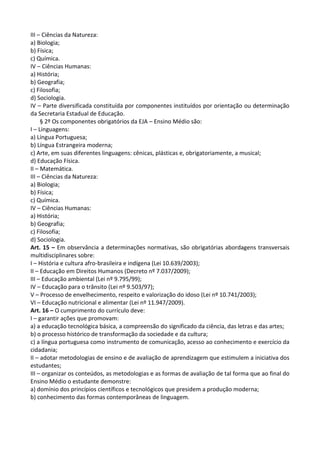 III – Ciências da Natureza:
a) Biologia;
b) Física;
c) Química.
IV – Ciências Humanas:
a) História;
b) Geografia;
c) Filosofia;
d) Sociologia.
IV – Parte diversificada constituída por componentes instituídos por orientação ou determinação
da Secretaria Estadual de Educação.
§ 2º Os componentes obrigatórios da EJA – Ensino Médio são:
I – Linguagens:
a) Língua Portuguesa;
b) Língua Estrangeira moderna;
c) Arte, em suas diferentes linguagens: cênicas, plásticas e, obrigatoriamente, a musical;
d) Educação Física.
II – Matemática.
III – Ciências da Natureza:
a) Biologia;
b) Física;
c) Química.
IV – Ciências Humanas:
a) História;
b) Geografia;
c) Filosofia;
d) Sociologia.
Art. 15 – Em observância a determinações normativas, são obrigatórias abordagens transversais
multidisciplinares sobre:
I – História e cultura afro-brasileira e indígena (Lei 10.639/2003);
II – Educação em Direitos Humanos (Decreto nº 7.037/2009);
III – Educação ambiental (Lei nº 9.795/99);
IV – Educação para o trânsito (Lei nº 9.503/97);
V – Processo de envelhecimento, respeito e valorização do idoso (Lei nº 10.741/2003);
VI – Educação nutricional e alimentar (Lei nº 11.947/2009).
Art. 16 – O cumprimento do currículo deve:
I – garantir ações que promovam:
a) a educação tecnológica básica, a compreensão do significado da ciência, das letras e das artes;
b) o processo histórico de transformação da sociedade e da cultura;
c) a língua portuguesa como instrumento de comunicação, acesso ao conhecimento e exercício da
cidadania;
II – adotar metodologias de ensino e de avaliação de aprendizagem que estimulem a iniciativa dos
estudantes;
III – organizar os conteúdos, as metodologias e as formas de avaliação de tal forma que ao final do
Ensino Médio o estudante demonstre:
a) domínio dos princípios científicos e tecnológicos que presidem a produção moderna;
b) conhecimento das formas contemporâneas de linguagem.
 