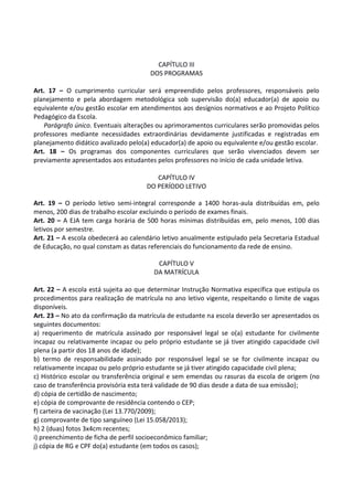 CAPÍTULO III
DOS PROGRAMAS
Art. 17 – O cumprimento curricular será empreendido pelos professores, responsáveis pelo
planejamento e pela abordagem metodológica sob supervisão do(a) educador(a) de apoio ou
equivalente e/ou gestão escolar em atendimentos aos desígnios normativos e ao Projeto Político
Pedagógico da Escola.
Parágrafo único. Eventuais alterações ou aprimoramentos curriculares serão promovidas pelos
professores mediante necessidades extraordinárias devidamente justificadas e registradas em
planejamento didático avalizado pelo(a) educador(a) de apoio ou equivalente e/ou gestão escolar.
Art. 18 – Os programas dos componentes curriculares que serão vivenciados devem ser
previamente apresentados aos estudantes pelos professores no início de cada unidade letiva.
CAPÍTULO IV
DO PERÍODO LETIVO
Art. 19 – O período letivo semi-integral corresponde a 1400 horas-aula distribuídas em, pelo
menos, 200 dias de trabalho escolar excluindo o período de exames finais.
Art. 20 – A EJA tem carga horária de 500 horas mínimas distribuídas em, pelo menos, 100 dias
letivos por semestre.
Art. 21 – A escola obedecerá ao calendário letivo anualmente estipulado pela Secretaria Estadual
de Educação, no qual constam as datas referenciais do funcionamento da rede de ensino.
CAPÍTULO V
DA MATRÍCULA
Art. 22 – A escola está sujeita ao que determinar Instrução Normativa específica que estipula os
procedimentos para realização de matrícula no ano letivo vigente, respeitando o limite de vagas
disponíveis.
Art. 23 – No ato da confirmação da matrícula de estudante na escola deverão ser apresentados os
seguintes documentos:
a) requerimento de matrícula assinado por responsável legal se o(a) estudante for civilmente
incapaz ou relativamente incapaz ou pelo próprio estudante se já tiver atingido capacidade civil
plena (a partir dos 18 anos de idade);
b) termo de responsabilidade assinado por responsável legal se se for civilmente incapaz ou
relativamente incapaz ou pelo próprio estudante se já tiver atingido capacidade civil plena;
c) Histórico escolar ou transferência original e sem emendas ou rasuras da escola de origem (no
caso de transferência provisória esta terá validade de 90 dias desde a data de sua emissão);
d) cópia de certidão de nascimento;
e) cópia de comprovante de residência contendo o CEP;
f) carteira de vacinação (Lei 13.770/2009);
g) comprovante de tipo sanguíneo (Lei 15.058/2013);
h) 2 (duas) fotos 3x4cm recentes;
i) preenchimento de ficha de perfil socioeconômico familiar;
j) cópia de RG e CPF do(a) estudante (em todos os casos);
 