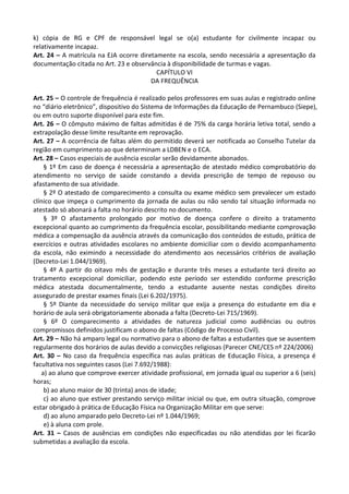 k) cópia de RG e CPF de responsável legal se o(a) estudante for civilmente incapaz ou
relativamente incapaz.
Art. 24 – A matrícula na EJA ocorre diretamente na escola, sendo necessária a apresentação da
documentação citada no Art. 23 e observância à disponibilidade de turmas e vagas.
CAPÍTULO VI
DA FREQUÊNCIA
Art. 25 – O controle de frequência é realizado pelos professores em suas aulas e registrado online
no “diário eletrônico”, dispositivo do Sistema de Informações da Educação de Pernambuco (Siepe),
ou em outro suporte disponível para este fim.
Art. 26 – O cômputo máximo de faltas admitidas é de 75% da carga horária letiva total, sendo a
extrapolação desse limite resultante em reprovação.
Art. 27 – A ocorrência de faltas além do permitido deverá ser notificada ao Conselho Tutelar da
região em cumprimento ao que determinam a LDBEN e o ECA.
Art. 28 – Casos especiais de ausência escolar serão devidamente abonados.
§ 1º Em caso de doença é necessária a apresentação de atestado médico comprobatório do
atendimento no serviço de saúde constando a devida prescrição de tempo de repouso ou
afastamento de sua atividade.
§ 2º O atestado de comparecimento a consulta ou exame médico sem prevalecer um estado
clínico que impeça o cumprimento da jornada de aulas ou não sendo tal situação informada no
atestado só abonará a falta no horário descrito no documento.
§ 3º O afastamento prolongado por motivo de doença confere o direito a tratamento
excepcional quanto ao cumprimento da frequência escolar, possibilitando mediante comprovação
médica a compensação da ausência através da comunicação dos conteúdos de estudo, prática de
exercícios e outras atividades escolares no ambiente domiciliar com o devido acompanhamento
da escola, não eximindo a necessidade do atendimento aos necessários critérios de avaliação
(Decreto-Lei 1.044/1969).
§ 4º A partir do oitavo mês de gestação e durante três meses a estudante terá direito ao
tratamento excepcional domiciliar, podendo este período ser estendido conforme prescrição
médica atestada documentalmente, tendo a estudante ausente nestas condições direito
assegurado de prestar exames finais (Lei 6.202/1975).
§ 5º Diante da necessidade do serviço militar que exija a presença do estudante em dia e
horário de aula será obrigatoriamente abonada a falta (Decreto-Lei 715/1969).
§ 6º O comparecimento a atividades de natureza judicial como audiências ou outros
compromissos definidos justificam o abono de faltas (Código de Processo Civil).
Art. 29 – Não há amparo legal ou normativo para o abono de faltas a estudantes que se ausentem
regularmente dos horários de aulas devido a convicções religiosas (Parecer CNE/CES nº 224/2006)
Art. 30 – No caso da frequência específica nas aulas práticas de Educação Física, a presença é
facultativa nos seguintes casos (Lei 7.692/1988):
a) ao aluno que comprove exercer atividade profissional, em jornada igual ou superior a 6 (seis)
horas;
b) ao aluno maior de 30 (trinta) anos de idade;
c) ao aluno que estiver prestando serviço militar inicial ou que, em outra situação, comprove
estar obrigado à prática de Educação Física na Organização Militar em que serve:
d) ao aluno amparado pelo Decreto-Lei nº 1.044/1969;
e) à aluna com prole.
Art. 31 – Casos de ausências em condições não especificadas ou não atendidas por lei ficarão
submetidas a avaliação da escola.
 