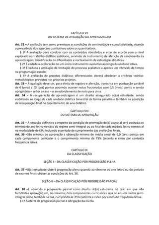 CAPÍTULO VII
DO SISTEMA DE AVALIAÇÃO DA APRENDIZAGEM
Art. 32 – A avaliação tem como premissas as condições de continuidade e cumulatividade, visando
a prevalência dos aspectos qualitativos sobre os quantitativos.
§ 1º A avaliação deve condizer com os conteúdos abordados e estar de acordo com o nível
explorado no trabalho didático cotidiano, servindo de instrumento de aferição de rendimento da
aprendizagem, identificação de dificuldades e norteamento de estratégias didáticas.
§ 2º É vedada a exploração de um único instrumento avaliativo ao longo da unidade letiva.
§ 3º É vedada a utilização de limitação do processo avaliativo a apenas um intervalo de tempo
na programação escolar.
§ 4º A avaliação de projetos didáticos diferenciados deverá obedecer a critérios teórico-
metodológicos previstos nos próprios projetos.
Art. 33 – A avaliação deve ser, para efeito de registro e aferição, transcrita em pontuação variável
de 0 (zero) a 10 (dez) pontos podendo ocorrer notas fracionadas com 0,5 (meio) ponto e sendo
obrigatório – se for o caso – o arredondamento de nota para cima.
Art. 34 – A recuperação de aprendizagem é um direito assegurado ao(à) estudante, sendo
viabilizada ao longo de cada unidade didática bimestral de forma paralela e também na condição
de recuperação final no encerramento do ano didático.
CAPÍTULO VIII
DO SISTEMA DE APROVAÇÃO
Art. 35 – A situação definitiva a respeito da condição de promoção do(a) aluno(a) será apurada ao
término do ano letivo no caso do regime semi-integral ou ao final de cada módulo letivo semestral
na modalidade de EJA, incluindo o período de cumprimento das avaliações finais.
Art. 36 –São critérios de aprovação a obtenção mínima de média anual de 6,0 (seis) pontos em
cada componente curricular e o cumprimento mínimo de 75% (setenta e cinco por cento)da
frequência letiva.
CAPÍTULO IX
DA CLASSIFICAÇÃO
SEÇÃO I – DA CLASSIFICAÇÃO POR PROGRESSÃO PLENA
Art. 37 –O(a) estudante obterá progressão plena quando ao término do ano letivo ou do período
de exames finais obtiver as condições do Art. 36.
SEÇÃO II – DA CLASSIFICAÇÃO POR PROGRESSÃO PARCIAL
Art. 38 –É admitida a progressão parcial como direito do(a) estudante no caso em que não
forobtidaa aprovação em, no máximo, dois componentes curriculares seja no ensino médio semi-
integral como também na EJA, cumprindo-se 75% (setenta e cinco por cento)de frequência letiva.
§ 1º A oferta de progressão parcial é obrigação da escola.
 