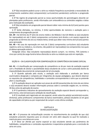§ 2º O(a) estudante poderá cursar a série ou módulo frequência acumulando a necessidade do
cumprimento avaliativo do(s) componente(s) curricular(res) pendente(s) conforme a progressão
parcial.
§ 3º No regime de progressão parcial as novas oportunidades de aprendizagens deverão ser
planejadas pelos professores, sendo informados com antecedência os conteúdos exigidos e datas
para realização das avaliações.
§ 4º O(a) estudante em progressão parcial deverá obter nota mínima de 6,0 (seis) pontos para
aprovação.
§ 5º Serão ofertadas, no mínimo, 3 (três) oportunidades de reensino e avaliação para o
cumprimento da progressão parcial.
Art. 39 – Ao término da 3ª série do ensino médio e do Módulo 3 da EJA Médio se o(a) estudante
for reprovado(a) em até 2 (dois) componentes curriculares terá direito a um exame especial de
progressão ao término do ano ou módulo letivo, tendo que obter nota mínima de 6,0 (seis) pontos
para aprovação.
Art. 40 – No caso de reprovação em mais de 2 (dois) componentes curriculares o(a) estudante
repetirá a série ou módulo e, no entanto, não poderá ser reprovado(a) nos componentes nos quais
já obteve aprovação anterior.
Parágrafo Único. O(a) estudante reprovado(a) deverá cumprir, no mínimo, 75% (setenta e
cinco por cento) da carga-horária letiva oferecida na série ou módulo que está em repetição.
SEÇÃO III – DA CLASSIFICAÇÃO POR COMPROVAÇÃO DE COMPETÊNCIA EM EXAME ESPECIAL
Art. 41 – A classificação por comprovação de competência se dá por meio de avaliação especial
com a finalidade de atestar a possibilidade do(a) estudante de cursar a série postulada diante da
impossibilidade documental de comprovação de tal vinculação.
§ 1º Quando aplicada pela escola, a avaliação será elaborada e analisada por banca
examinadora designada e composta por integrantes da equipe pedagógica, que deverá observar
os requisitos de competências, habilidades e conteúdos correspondentes à série que se pretende
aferir a classificação.
§ 2º A avaliação deverá ser aplicada num prazo de até 60 (sessenta) dias do início do ano letivo
e o(a) estudante deverá receber informações precisas sobre o conteúdo exigido em, no mínimo,
30 dias antes da aplicação do exame.
§ 3º O parâmetro indicativo de aproveitamento da avaliação especial deverá corresponder a,
pelo menos, nota 6,0 (seis) para validação da classificação.
§ 4º O resultado será registrado em ata especial, sendo subscrita pelo(a) secretário(a) escolar,
diretor(a), pelos professores componentes da banca examinadora, pelo(a) estudante se em gozo
de capacidade civil plena ou por responsável de cumprir a esta última condição.
CAPÍTULO X
DA RECLASSIFICAÇÃO
Art. 42 – O processo de reclassificação consiste no reconhecimento da condição de que o(a)
estudante preenche requisitos para se vincular em série além daquela na qual foi realizada a
matrícula para o ano letivo em curso.
§ 1º Deve ser aferido por exame especial se o(a) estudante atende aos parâmetros de
habilidades, competências e conteúdos equivalentes à expectativa projetada para a conclusão da
série em curso.
 
