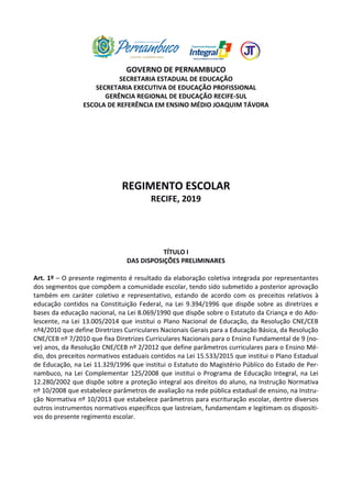 GOVERNO DE PERNAMBUCO
SECRETARIA ESTADUAL DE EDUCAÇÃO
SECRETARIA EXECUTIVA DE EDUCAÇÃO PROFISSIONAL
GERÊNCIA REGIONAL DE EDUCAÇÃO RECIFE-SUL
ESCOLA DE REFERÊNCIA EM ENSINO MÉDIO JOAQUIM TÁVORA
REGIMENTO ESCOLAR
RECIFE, 2019
TÍTULO I
DAS DISPOSIÇÕES PRELIMINARES
Art. 1º – O presente regimento é resultado da elaboração coletiva integrada por representantes
dos segmentos que compõem a comunidade escolar, tendo sido submetido a posterior aprovação
também em caráter coletivo e representativo, estando de acordo com os preceitos relativos à
educação contidos na Constituição Federal, na Lei 9.394/1996 que dispõe sobre as diretrizes e
bases da educação nacional, na Lei 8.069/1990 que dispõe sobre o Estatuto da Criança e do Ado-
lescente, na Lei 13.005/2014 que institui o Plano Nacional de Educação, da Resolução CNE/CEB
nº4/2010 que define Diretrizes Curriculares Nacionais Gerais para a Educação Básica, da Resolução
CNE/CEB nº 7/2010 que fixa Diretrizes Curriculares Nacionais para o Ensino Fundamental de 9 (no-
ve) anos, da Resolução CNE/CEB nº 2/2012 que define parâmetros curriculares para o Ensino Mé-
dio, dos preceitos normativos estaduais contidos na Lei 15.533/2015 que institui o Plano Estadual
de Educação, na Lei 11.329/1996 que institui o Estatuto do Magistério Público do Estado de Per-
nambuco, na Lei Complementar 125/2008 que institui o Programa de Educação Integral, na Lei
12.280/2002 que dispõe sobre a proteção integral aos direitos do aluno, na Instrução Normativa
nº 10/2008 que estabelece parâmetros de avaliação na rede pública estadual de ensino, na Instru-
ção Normativa nº 10/2013 que estabelece parâmetros para escrituração escolar, dentre diversos
outros instrumentos normativos específicos que lastreiam, fundamentam e legitimam os dispositi-
vos do presente regimento escolar.
 