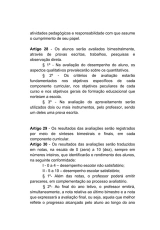 atividades pedagógicas e responsabilidade com que assume
o cumprimento de seu papel.

Artigo 28 - Os alunos serão avaliados bimestralmente,
através de provas escritas, trabalhos, pesquisas e
observação direta.
        § 1º - Na avaliação do desempenho do aluno, os
aspectos qualitativos prevalecerão sobre os quantitativos.
        § 2º - Os critérios de avaliação estarão
fundamentados nos objetivos específicos de cada
componente curricular, nos objetivos peculiares de cada
curso e nos objetivos gerais de formação educacional que
norteiam a escola.
        § 3º - Na avaliação do aproveitamento serão
utilizados dois ou mais instrumentos, pelo professor, sendo
um deles uma prova escrita.



Artigo 29 - Os resultados das avaliações serão registrados
por meio de sínteses bimestrais e finais, em cada
componente curricular.
Artigo 30 - Os resultados das avaliações serão traduzidos
em notas, na escala de 0 (zero) a 10 (dez), sempre em
números inteiros, que identificarão o rendimento dos alunos,
na seguinte conformidade:
        I - 0 a 4 – desempenho escolar não satisfatório;
        II - 5 a 10 – desempenho escolar satisfatório;
        § 1º- Além das notas, o professor poderá emitir
pareceres, em complementação ao processo avaliatório.
        § 2º- Ao final do ano letivo, o professor emitirá,
simultaneamente, a nota relativa ao último bimestre e a nota
que expressará a avaliação final, ou seja, aquela que melhor
reflete o progresso alcançado pelo aluno ao longo do ano
 