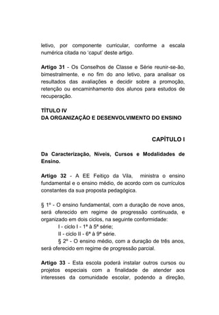 letivo, por componente curricular, conforme a escala
numérica citada no ‘caput’ deste artigo.

Artigo 31 - Os Conselhos de   Classe e Série reunir-se-ão,
bimestralmente, e no fim do   ano letivo, para analisar os
resultados das avaliações e   decidir sobre a promoção,
retenção ou encaminhamento    dos alunos para estudos de
recuperação.

TÍTULO IV
DA ORGANIZAÇÃO E DESENVOLVIMENTO DO ENSINO



                                            CAPÍTULO I

Da Caracterização, Níveis, Cursos e Modalidades de
Ensino.

Artigo 32 - A EE Feitiço da Vila, ministra o ensino
fundamental e o ensino médio, de acordo com os currículos
constantes da sua proposta pedagógica.

§ 1º - O ensino fundamental, com a duração de nove anos,
será oferecido em regime de progressão continuada, e
organizado em dois ciclos, na seguinte conformidade:
       I - ciclo I - 1ª à 5ª série;
       II - ciclo II - 6ª à 9ª série.
       § 2º - O ensino médio, com a duração de três anos,
será oferecido em regime de progressão parcial.

Artigo 33 - Esta escola poderá instalar outros cursos ou
projetos especiais com a finalidade de atender aos
interesses da comunidade escolar, podendo a direção,
 