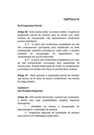 CAPÍTULO IV

Da Progressão Parcial

Artigo 36 - Esta escola adota, no ensino médio, o regime de
progressão parcial de estudos para os alunos que, após
estudos de recuperação, não apresentarem rendimento
escolar satisfatório.
        § 1º - O aluno com rendimento insatisfatório em até
três componentes curriculares será classificado na série
subseqüente, devendo submeter-se, nesta série, a estudos
paralelos de recuperação, ou dependência, nos
componentes em que foi reprovado.
        § 2º - O aluno com rendimento insatisfatório em mais
de três componentes curriculares será classificado na
mesma série, ficando dispensado de cursar os componentes
curriculares concluídos com êxito no período letivo anterior.

Artigo 37 - Será aplicada a progressão parcial de estudos
aos alunos da 9ª série do ensino fundamental, nos termos
do artigo anterior.

Capítulo V
Dos Projetos Especiais

Artigo 38 - Esta escola desenvolve, sempre que necessário,
e dentro das suas possibilidades, projetos especiais
abrangendo:
       I - atividades de reforço e recuperação de
aprendizagem e orientação de estudos;
       II - programas especiais de aceleração de estudos
para alunos com defasagem idade/série;
 