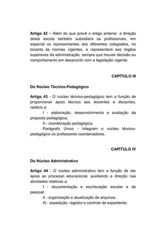 Artigo 42 – Além do que prevê o artigo anterior, a direção
desta escola também subsidiará os profissionais, em
especial os representantes dos diferentes colegiados, no
tocante às normas vigentes, e representará aos órgãos
superiores da administração, sempre que houver decisão ou
comportamento em desacordo com a legislação vigente.



                                             CAPÍTULO III

Do Núcleo Técnico-Pedagógico

Artigo 43 - O núcleo técnico-pedagógico tem a função de
proporcionar apoio técnico aos docentes e discentes,
relativo a:
        I - elaboração, desenvolvimento e avaliação da
proposta pedagógica;
        II - coordenação pedagógica.
        Parágrafo Único - Integram o núcleo técnico-
pedagógico os professores coordenadores.


                                             CAPÍTULO IV

Do Núcleo Administrativo

Artigo 44 - O núcleo administrativo tem a função de dar
apoio ao processo educacional, auxiliando a direção nas
atividades relativas a:
        I - documentação e escrituração escolar e de
pessoal;
        II - organização e atualização de arquivos;
        III - expedição, registro e controle de expediente;
 