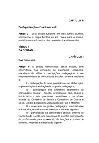 CAPÍTULO III

Da Organização e Funcionamento

Artigo 3 - Esta escola funciona em dois turnos diurnos,
oferecendo a carga horária de mil horas para o diurno,
ministradas em duzentos dias de efetivo trabalho escolar.

TÍTULO II
DA GESTÃO

                                               CAPÍTULO I
Dos Princípios

Artigo 4- A gestão democrática dessa escola, com
observância dos princípios de autonomia, coerência,
pluralismo de idéias e concepções pedagógicas e co-
responsabilidade da comunidade escolar, far-se-á mediante
a:
        I - participação de seus profissionais na elaboração,
implementação e avaliação da proposta pedagógica;
        II - participação dos diferentes segmentos da
comunidade escolar - direção, professores, pais, alunos e
funcionários - nos processos consultivos e decisórios,
através do Conselho de Escola e Conselhos de Classe e
Série, Grêmio Estudantil e Associação de Pais e Mestres;
        III - autonomia da gestão pedagógica, administrativa
e financeira, respeitadas as diretrizes e normas vigentes;
        IV - participação da comunidade escolar, através do
Conselho de Escola, nos processos de escolha ou indicação
de profissionais para o exercício de funções e postos de
trabalho, respeitada a legislação vigente;
 