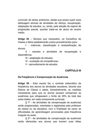 curricular de séries anteriores, desde que possa suprir essa
defasagem através de atividades de reforço, recuperação,
adaptação de estudos, ou, ainda, pela adoção do regime de
progressão parcial, quando tratar-se de aluno do ensino
médio.

Artigo 54 – Sempre que necessário, os Conselhos de
Classe e Série estabelecerão outros procedimentos para:
       I - matrícula, classificação e reclassificação de
alunos;
       II - estudos e atividades de recuperação e
dependência;
       III - adaptação de estudos;
       IV - avaliação de competências;
       V - aproveitamento de estudos.

                                            CAPÍTULO III

Da Freqüência e Compensação de Ausências

Artigo 55 - Esta escola faz o controle sistemático da
freqüência dos alunos às atividades escolares, através dos
Diários de Classe e adota, bimestralmente, as medidas
necessárias para que os alunos possam compensar as
ausências que ultrapassem o limite de 20% do total das
aulas dadas, em cada componente curricular.
        § 1º - As atividades de compensação de ausências
serão programadas, orientadas e registradas pelo professor
da classe ou da disciplina, com a finalidade de sanar as
dificuldades de aprendizagem provocadas pela freqüência
irregular às aulas.
        § 2º - As atividades de compensação de ausências
serão oferecidas aos alunos que tiverem suas faltas
 