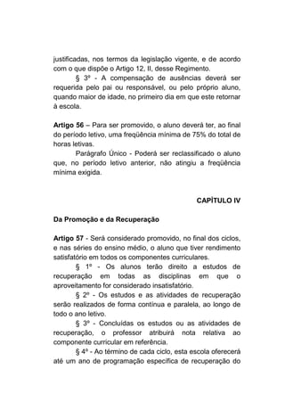 justificadas, nos termos da legislação vigente, e de acordo
com o que dispõe o Artigo 12, II, desse Regimento.
         § 3º - A compensação de ausências deverá ser
requerida pelo pai ou responsável, ou pelo próprio aluno,
quando maior de idade, no primeiro dia em que este retornar
à escola.

Artigo 56 – Para ser promovido, o aluno deverá ter, ao final
do período letivo, uma freqüência mínima de 75% do total de
horas letivas.
       Parágrafo Único - Poderá ser reclassificado o aluno
que, no período letivo anterior, não atingiu a freqüência
mínima exigida.



                                               CAPÍTULO IV

Da Promoção e da Recuperação

Artigo 57 - Será considerado promovido, no final dos ciclos,
e nas séries do ensino médio, o aluno que tiver rendimento
satisfatório em todos os componentes curriculares.
        § 1º - Os alunos terão direito a estudos de
recuperação em todas as disciplinas em que o
aproveitamento for considerado insatisfatório.
        § 2º - Os estudos e as atividades de recuperação
serão realizados de forma contínua e paralela, ao longo de
todo o ano letivo.
        § 3º - Concluídas os estudos ou as atividades de
recuperação, o professor atribuirá nota relativa ao
componente curricular em referência.
        § 4º - Ao término de cada ciclo, esta escola oferecerá
até um ano de programação específica de recuperação do
 