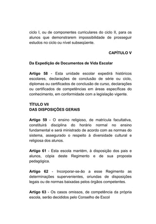 ciclo I, ou de componentes curriculares do ciclo II, para os
alunos que demonstrarem impossibilidade de prosseguir
estudos no ciclo ou nível subseqüente.

                                              CAPÍTULO V

Da Expedição de Documentos de Vida Escolar

Artigo 58 - Esta unidade escolar expedirá históricos
escolares, declarações de conclusão de série ou ciclo,
diplomas ou certificados de conclusão de curso, declarações
ou certificados de competências em áreas específicas do
conhecimento, em conformidade com a legislação vigente.

TÍTULO VII
DAS DISPOSIÇÕES GERAIS

Artigo 59 - O ensino religioso, de matrícula facultativa,
constituirá disciplina do horário normal no ensino
fundamental e será ministrado de acordo com as normas do
sistema, assegurado o respeito à diversidade cultural e
religiosa dos alunos.

Artigo 61 - Esta escola mantém, à disposição dos pais e
alunos, cópia deste Regimento e de sua proposta
pedagógica.

Artigo 62 - Incorporar-se-ão a esse Regimento as
determinações supervenientes, oriundas de disposições
legais ou de normas baixadas pelos órgãos competentes.

Artigo 63 - Os casos omissos, de competência da própria
escola, serão decididos pelo Conselho de Escol
 