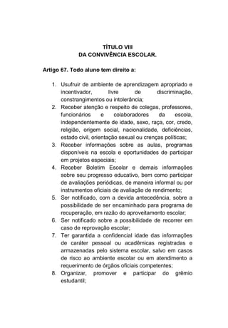 TÍTULO VIII
              DA CONVIVÊNCIA ESCOLAR.

Artigo 67. Todo aluno tem direito a:

   1. Usufruir de ambiente de aprendizagem apropriado e
      incentivador,        livre      de      discriminação,
      constrangimentos ou intolerância;
   2. Receber atenção e respeito de colegas, professores,
      funcionários      e     colaboradores    da     escola,
      independentemente de idade, sexo, raça, cor, credo,
      religião, origem social, nacionalidade, deficiências,
      estado civil, orientação sexual ou crenças políticas;
   3. Receber informações sobre as aulas, programas
      disponíveis na escola e oportunidades de participar
      em projetos especiais;
   4. Receber Boletim Escolar e demais informações
      sobre seu progresso educativo, bem como participar
      de avaliações periódicas, de maneira informal ou por
      instrumentos oficiais de avaliação de rendimento;
   5. Ser notificado, com a devida antecedência, sobre a
      possibilidade de ser encaminhado para programa de
      recuperação, em razão do aproveitamento escolar;
   6. Ser notificado sobre a possibilidade de recorrer em
      caso de reprovação escolar;
   7. Ter garantida a confidencial idade das informações
      de caráter pessoal ou acadêmicas registradas e
      armazenadas pelo sistema escolar, salvo em casos
      de risco ao ambiente escolar ou em atendimento a
      requerimento de órgãos oficiais competentes;
   8. Organizar, promover e participar do grêmio
      estudantil;
 