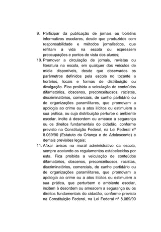 9. Participar da publicação de jornais ou boletins
    informativos escolares, desde que produzidos com
    responsabilidade e métodos jornalísticos, que
    reflitam a vida na escola ou expressem
    preocupações e pontos de vista dos alunos;
10. Promover a circulação de jornais, revistas ou
    literatura na escola, em qualquer dos veículos de
    mídia disponíveis, desde que observados os
    parâmetros definidos pela escola no tocante a
    horários, locais e formas de distribuição ou
    divulgação. Fica proibida a veiculação de conteúdos
    difamatórios, obscenos, preconceituosos, racistas,
    discriminatórios, comerciais, de cunho partidário ou
    de organizações paramilitares, que promovam a
    apologia ao crime ou a atos ilícitos ou estimulem a
    sua prática, ou cuja distribuição perturbe o ambiente
    escolar, incite à desordem ou ameace a segurança
    ou os direitos fundamentais do cidadão, conforme
    previsto na Constituição Federal, na Lei Federal nº
    8.069/90 (Estatuto da Criança e do Adolescente) e
    demais previsões legais;
11. Afixar avisos no mural administrativo da escola,
    sempre acatando os regulamentos estabelecidos por
    esta. Fica proibida a veiculação de conteúdos
    difamatórios, obscenos, preconceituosos, racistas,
    discriminatórios, comerciais, de cunho partidário ou
    de organizações paramilitares, que promovam a
    apologia ao crime ou a atos ilícitos ou estimulem a
    sua prática, que perturbem o ambiente escolar,
    incitem à desordem ou ameacem a segurança ou os
    direitos fundamentais do cidadão, conforme previsto
    na Constituição Federal, na Lei Federal nº 8.069/90
 