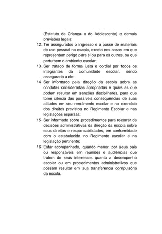 (Estatuto da Criança e do Adolescente) e demais
    previsões legais;
12. Ter assegurados o ingresso e a posse de materiais
    de uso pessoal na escola, exceto nos casos em que
    representem perigo para si ou para os outros, ou que
    perturbem o ambiente escolar;
13. Ser tratado de forma justa e cordial por todos os
    integrantes da       comunidade    escolar,    sendo
    assegurado a ele:
14. Ser informado pela direção da escola sobre as
    condutas consideradas apropriadas e quais as que
    podem resultar em sanções disciplinares, para que
    tome ciência das possíveis consequências de suas
    atitudes em seu rendimento escolar e no exercício
    dos direitos previstos no Regimento Escolar e nas
    legislações esparsas;
15. Ser informado sobre procedimentos para recorrer de
    decisões administrativas da direção da escola sobre
    seus direitos e responsabilidades, em conformidade
    com o estabelecido no Regimento escolar e na
    legislação pertinente;
16. Estar acompanhado, quando menor, por seus pais
    ou responsáveis em reuniões e audiências que
    tratem de seus interesses quanto a desempenho
    escolar ou em procedimentos administrativos que
    possam resultar em sua transferência compulsória
    da escola.
 