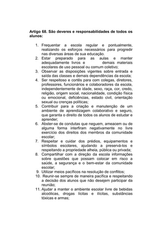 Artigo 68. São deveres e responsabilidades de todos os
alunos:

   1. Frequentar a escola regular e pontualmente,
       realizando os esforços necessários para progredir
       nas diversas áreas de sua educação.
   2. Estar preparado para as aulas e manter
       adequadamente livros e               demais materiais
       escolares de uso pessoal ou comum coletivo;
   3. Observar as disposições vigentes sobre entrada e
       saída das classes e demais dependências da escola;
   4. Ser respeitoso e cortês para com colegas, diretores,
       professores, funcionários e colaboradores da escola,
       independentemente de idade, sexo, raça, cor, credo,
       religião, origem social, nacionalidade, condição física
       ou emocional, deficiências, estado civil, orientação
       sexual ou crenças políticas;
   5. Contribuir para a criação e manutenção de um
       ambiente de aprendizagem colaborativo e seguro,
       que garanta o direito de todos os alunos de estudar e
       aprender;
   6. Abster-se de condutas que neguem, ameacem ou de
       alguma forma interfiram negativamente no livre
       exercício dos direitos dos membros da comunidade
       escolar;
   7. Respeitar e cuidar dos prédios, equipamentos e
       símbolos escolares, ajudando a preservá-los e
       respeitando a propriedade alheia, pública ou privada;
   8. Compartilhar com a direção da escola informações
       sobre questões que possam colocar em risco a
       saúde, a segurança e o bem-estar da comunidade
       escolar;
   9. Utilizar meios pacíficos na resolução de conflitos;
   10. Reunir-se sempre de maneira pacífica e respeitando
       a decisão dos alunos que não desejem participar da
       reunião;
   11. Ajudar a manter o ambiente escolar livre de bebidas
       alcoólicas, drogas lícitas e ilícitas, substâncias
       tóxicas e armas;
 