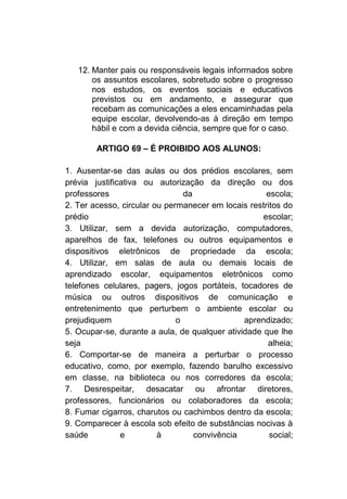 12. Manter pais ou responsáveis legais informados sobre
       os assuntos escolares, sobretudo sobre o progresso
       nos estudos, os eventos sociais e educativos
       previstos ou em andamento, e assegurar que
       recebam as comunicações a eles encaminhadas pela
       equipe escolar, devolvendo-as à direção em tempo
       hábil e com a devida ciência, sempre que for o caso.

        ARTIGO 69 – É PROIBIDO AOS ALUNOS:

1. Ausentar-se das aulas ou dos prédios escolares, sem
prévia justificativa ou autorização da direção ou dos
professores                     da                   escola;
2. Ter acesso, circular ou permanecer em locais restritos do
prédio                                              escolar;
3. Utilizar, sem a devida autorização, computadores,
aparelhos de fax, telefones ou outros equipamentos e
dispositivos eletrônicos de propriedade da escola;
4. Utilizar, em salas de aula ou demais locais de
aprendizado escolar, equipamentos eletrônicos como
telefones celulares, pagers, jogos portáteis, tocadores de
música ou outros dispositivos de comunicação e
entretenimento que perturbem o ambiente escolar ou
prejudiquem                   o                aprendizado;
5. Ocupar-se, durante a aula, de qualquer atividade que lhe
seja                                                 alheia;
6. Comportar-se de maneira a perturbar o processo
educativo, como, por exemplo, fazendo barulho excessivo
em classe, na biblioteca ou nos corredores da escola;
7. Desrespeitar, desacatar ou afrontar diretores,
professores, funcionários ou colaboradores da escola;
8. Fumar cigarros, charutos ou cachimbos dentro da escola;
9. Comparecer à escola sob efeito de substâncias nocivas à
saúde          e         à         convivência        social;
 