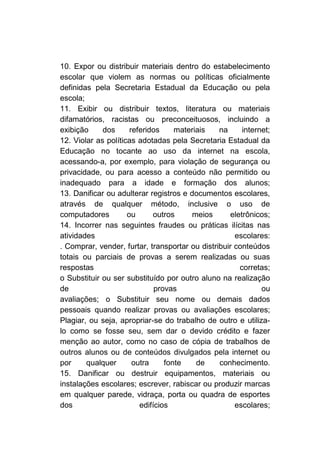 10. Expor ou distribuir materiais dentro do estabelecimento
escolar que violem as normas ou políticas oficialmente
definidas pela Secretaria Estadual da Educação ou pela
escola;
11. Exibir ou distribuir textos, literatura ou materiais
difamatórios, racistas ou preconceituosos, incluindo a
exibição     dos      referidos     materiais   na     internet;
12. Violar as políticas adotadas pela Secretaria Estadual da
Educação no tocante ao uso da internet na escola,
acessando-a, por exemplo, para violação de segurança ou
privacidade, ou para acesso a conteúdo não permitido ou
inadequado para a idade e formação dos alunos;
13. Danificar ou adulterar registros e documentos escolares,
através de qualquer método, inclusive o uso de
computadores         ou      outros     meios      eletrônicos;
14. Incorrer nas seguintes fraudes ou práticas ilícitas nas
atividades                                           escolares:
. Comprar, vender, furtar, transportar ou distribuir conteúdos
totais ou parciais de provas a serem realizadas ou suas
respostas                                             corretas;
o Substituir ou ser substituído por outro aluno na realização
de                            provas                         ou
avaliações; o Substituir seu nome ou demais dados
pessoais quando realizar provas ou avaliações escolares;
Plagiar, ou seja, apropriar-se do trabalho de outro e utiliza-
lo como se fosse seu, sem dar o devido crédito e fazer
menção ao autor, como no caso de cópia de trabalhos de
outros alunos ou de conteúdos divulgados pela internet ou
por     qualquer       outra     fonte    de    conhecimento.
15. Danificar ou destruir equipamentos, materiais ou
instalações escolares; escrever, rabiscar ou produzir marcas
em qualquer parede, vidraça, porta ou quadra de esportes
dos                      edifícios                   escolares;
 