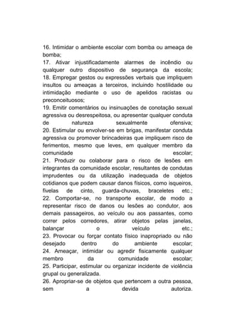 16. Intimidar o ambiente escolar com bomba ou ameaça de
bomba;
17. Ativar injustificadamente alarmes de incêndio ou
qualquer outro dispositivo de segurança da escola;
18. Empregar gestos ou expressões verbais que impliquem
insultos ou ameaças a terceiros, incluindo hostilidade ou
intimidação mediante o uso de apelidos racistas ou
preconceituosos;
19. Emitir comentários ou insinuações de conotação sexual
agressiva ou desrespeitosa, ou apresentar qualquer conduta
de          natureza          sexualmente           ofensiva;
20. Estimular ou envolver-se em brigas, manifestar conduta
agressiva ou promover brincadeiras que impliquem risco de
ferimentos, mesmo que leves, em qualquer membro da
comunidade                                           escolar;
21. Produzir ou colaborar para o risco de lesões em
integrantes da comunidade escolar, resultantes de condutas
imprudentes ou da utilização inadequada de objetos
cotidianos que podem causar danos físicos, como isqueiros,
fivelas de cinto, guarda-chuvas, braceletes etc.;
22. Comportar-se, no transporte escolar, de modo a
representar risco de danos ou lesões ao condutor, aos
demais passageiros, ao veículo ou aos passantes, como
correr pelos corredores, atirar objetos pelas janelas,
balançar              o             veículo              etc.;
23. Provocar ou forçar contato físico inapropriado ou não
desejado        dentro       do      ambiente        escolar;
24. Ameaçar, intimidar ou agredir fisicamente qualquer
membro             da          comunidade            escolar;
25. Participar, estimular ou organizar incidente de violência
grupal ou generalizada.
26. Apropriar-se de objetos que pertencem a outra pessoa,
sem               a             devida              autoriza.
 