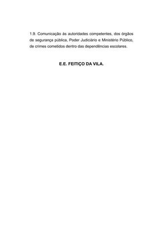 1.9. Comunicação às autoridades competentes, dos órgãos
de segurança pública, Poder Judiciário e Ministério Público,
de crimes cometidos dentro das dependências escolares.



                 E.E. FEITIÇO DA VILA.
 