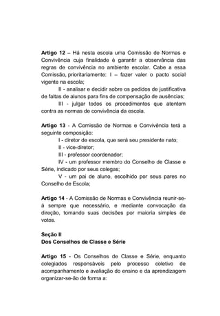 Artigo 12 – Há nesta escola uma Comissão de Normas e
Convivência cuja finalidade é garantir a observância das
regras de convivência no ambiente escolar. Cabe a essa
Comissão, prioritariamente: I – fazer valer o pacto social
vigente na escola;
        II - analisar e decidir sobre os pedidos de justificativa
de faltas de alunos para fins de compensação de ausências;
        III - julgar todos os procedimentos que atentem
contra as normas de convivência da escola.

Artigo 13 - A Comissão de Normas e Convivência terá a
seguinte composição:
        I - diretor de escola, que será seu presidente nato;
        II - vice-diretor;
        III - professor coordenador;
        IV - um professor membro do Conselho de Classe e
Série, indicado por seus colegas;
        V - um pai de aluno, escolhido por seus pares no
Conselho de Escola;

Artigo 14 - A Comissão de Normas e Convivência reunir-se-
á sempre que necessário, e mediante convocação da
direção, tomando suas decisões por maioria simples de
votos.

Seção II
Dos Conselhos de Classe e Série

Artigo 15 - Os Conselhos de Classe e Série, enquanto
colegiados responsáveis pelo processo coletivo de
acompanhamento e avaliação do ensino e da aprendizagem
organizar-se-ão de forma a:
 