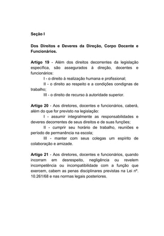 Seção I

Dos Direitos e Deveres da Direção, Corpo Docente e
Funcionários.

Artigo 19 - Além dos direitos decorrentes da legislação
específica, são assegurados à direção, docentes e
funcionários:
       I - o direito à realização humana e profissional;
       II - o direito ao respeito e a condições condignas de
trabalho;
       III - o direito de recurso à autoridade superior.

Artigo 20 - Aos diretores, docentes e funcionários, caberá,
além do que for previsto na legislação:
       I - assumir integralmente as responsabilidades e
deveres decorrentes de seus direitos e de suas funções;
       II - cumprir seu horário de trabalho, reuniões e
período de permanência na escola;
       III - manter com seus colegas um espírito de
colaboração e amizade.

Artigo 21 - Aos diretores, docentes e funcionários, quando
incorram em desrespeito, negligência ou revelem
incompetência ou incompatibilidade com a função que
exercem, cabem as penas disciplinares previstas na Lei nº.
10.261/68 e nas normas legais posteriores.
 