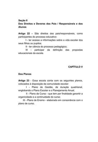 Seção II
Dos Direitos e Deveres dos Pais / Responsáveis e dos
Alunos

Artigo 22 – São direitos dos pais/responsáveis, como
participantes do processo educativo:
        I - ter acesso a informações sobre a vida escolar dos
seus filhos ou pupilos;
        II - ter ciência do processo pedagógico;
        III - participar da definição das propostas
educacionais da escola.




                                                CAPÍTULO V

Dos Planos

Artigo 23 - Essa escola conta com os seguintes planos,
colocados à disposição da comunidade escolar:
        I - Plano de Gestão, de duração quadrienal,
englobando o Plano Escolar e o Planejamento Anual;
        II - Plano de Curso - que tem por finalidade garantir a
organicidade e a continuidade do curso;
    III - Plano de Ensino - elaborado em consonância com o
plano de curso.
 