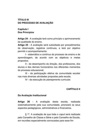 TÍTULO III
DO PROCESSO DE AVALIAÇÃO

Capítulo I
Dos Princípios

Artigo 24 - A avaliação terá como princípio o aprimoramento
da qualidade do ensino.
Artigo 25 - A avaliação será subsidiada por procedimentos
de observação, registros contínuos, e terá por objetivo
permitir o acompanhamento:
        I - sistemático e contínuo do processo de ensino e de
aprendizagem, de acordo com os objetivos e metas
propostos;
        II - do desempenho da direção, dos professores, dos
alunos e dos demais funcionários nos diferentes momentos
do processo educacional;
        III - da participação efetiva da comunidade escolar
nas mais diversas atividades propostas pela escola;
        IV - da execução do planejamento curricular.



                                               CAPÍTULO II

Da Avaliação Institucional

Artigo 26 - A avaliação desta escola, realizada
sistematicamente pela sua comunidade, priorizará os seus
aspectos pedagógicos, administrativos e financeiros.

       § 1º. A avaliação de que trata o caput será realizada
pelo Conselho de Classe e Série e pelo Conselho de Escola,
em reuniões especialmente convocadas para esse fim
 