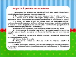 Artigo 25: É proibido aos estudantes
I - Ausentar-se das aulas ou dos prédios escolares, sem prévia justificativa ou
autorização da direção ou dos professores da escola;
II - Ter acesso, circular ou permanecer em locais restritos do prédio escolar;
III - Utilizar, sem a devida autorização, computadores, aparelhos de fax,
telefones ou outros equipamentos e dispositivos eletrônicos de propriedade da escola;
IV - Utilizar, em salas de aula ou demais locais de aprendizado escolar,
equipamentos eletrônicos como telefones celulares, pagers, jogos portáteis, tocadores
de música ou outros dispositivos de comunicação e entretenimento que perturbem o
ambiente escolar ou prejudiquem o aprendizado;
V - Ocupar-se, durante a aula, com qualquer atividade que lhe seja alheia;
VI - Comportar-se de maneira a perturbar o processo educativo, como, por
exemplo, fazendo barulho excessivo em classe, na biblioteca ou nos corredores da
escola;
VII - Desrespeitar, desacatar ou afrontar diretores, professores, funcionários
ou colaboradores da escola;
VII - Fumar, dentro da escola;
IX - Comparecer à escola sob efeito de substâncias nocivas à saúde e à
convivência social;
X - Expor ou distribuir materiais dentro do estabelecimento escolar que violem
as normas ou políticas oficialmente definidas pela Secretaria Estadual da Educação ou
pela escola;
 