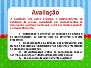 A avaliação terá como princípio o aprimoramento da
qualidade do ensino, subsidiada por procedimentos de
observação, registros contínuos, e terá por objetivo permitir
o acompanhamento:
I - sistemático e contínuo do processo de ensino e
de aprendizagem, de acordo com os objetivos e metas
propostos;
II - do desempenho da direção, dos professores, dos
alunos e dos demais funcionários nos diferentes momentos
do processo educacional;
III - da participação efetiva da comunidade escolar
nas mais diversas atividades propostas pela escola;
IV - da execução do planejamento curricular.
 