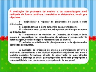 A avaliação do processo de ensino e de aprendizagem será
realizada de forma contínua, cumulativa e sistemática, tendo por
objetivos:
I - diagnosticar e registrar os progressos do aluno e suas
dificuldades;
II - possibilitar que o aluno autoavalie sua aprendizagem;
III - orientar o aluno quanto aos esforços necessários para superar
as dificuldades;
IV - fundamentar as decisões do Conselho de Classe e Série
quanto à necessidade de procedimentos de reforço e recuperação da
aprendizagem, de classificação e reclassificação de alunos;
V - orientar as atividades de planejamento e replanejamento dos
conteúdos curriculares.
A avaliação do processo de ensino e aprendizagem envolve a
análise do conhecimento e das técnicas específicas adquiridas pelo aluno e
também aspectos formativos, através da observação de suas atitudes
referentes à presença às aulas, participação nas atividades pedagógicas e
responsabilidade com que assume o cumprimento de seu papel.
 