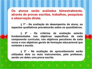 Os alunos serão avaliados bimestralmente,
através de provas escritas, trabalhos, pesquisas
e observação direta.
§ 1º - Na avaliação do desempenho do aluno, os
aspectos qualitativos prevalecerão sobre os quantitativos.
§ 2º - Os critérios de avaliação estarão
fundamentados nos objetivos específicos de cada
componente curricular, nos objetivos peculiares de cada
curso e nos objetivos gerais de formação educacional que
norteiam a escola.
§ 3º - Na avaliação do aproveitamento serão
utilizados dois ou mais instrumentos, pelo professor,
sendo um deles uma prova escrita.
 