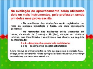Na avaliação do aproveitamento serão utilizados
dois ou mais instrumentos, pelo professor, sendo
um deles uma prova escrita.
- Os resultados das avaliações serão registrados por
meio de sínteses bimestrais e finais, em cada componente
curricular.
- Os resultados das avaliações serão traduzidos em
notas, na escala de 0 (zero) a 10 (dez), sempre em números
inteiros, que identificarão o rendimento dos alunos, na seguinte
conformidade:
0 a 4 – desempenho escolar não satisfatório;
5 a 10 – desempenho escolar satisfatório;
A nota relativa ao último bimestre e a nota que expressará a avaliação final,
ou seja, aquela que melhor reflete o progresso alcançado pelo aluno ao longo
do ano letivo, por componente curricular.
 