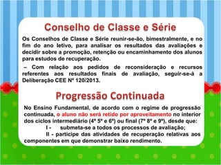 Os Conselhos de Classe e Série reunir-se-ão, bimestralmente, e no
fim do ano letivo, para analisar os resultados das avaliações e
decidir sobre a promoção, retenção ou encaminhamento dos alunos
para estudos de recuperação.
– Com relação aos pedidos de reconsideração e recursos
referentes aos resultados finais de avaliação, seguir-se-á a
Deliberação CEE Nº 120/2013.
No Ensino Fundamental, de acordo com o regime de progressão
continuada, o aluno não será retido por aproveitamento no interior
dos ciclos intermediário (4º 5º e 6º) ou final (7º 8º e 9º), desde que:
I - submeta-se a todos os processos de avaliação;
II - participe das atividades de recuperação relativas aos
componentes em que demonstrar baixo rendimento.
 