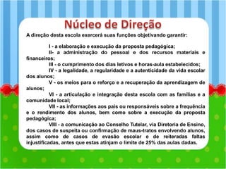 A direção desta escola exercerá suas funções objetivando garantir:
I - a elaboração e execução da proposta pedagógica;
II- a administração do pessoal e dos recursos materiais e
financeiros;
III - o cumprimento dos dias letivos e horas-aula estabelecidos;
IV - a legalidade, a regularidade e a autenticidade da vida escolar
dos alunos;
V - os meios para o reforço e a recuperação da aprendizagem de
alunos;
VI - a articulação e integração desta escola com as famílias e a
comunidade local;
VII - as informações aos pais ou responsáveis sobre a frequência
e o rendimento dos alunos, bem como sobre a execução da proposta
pedagógica;
VIII - a comunicação ao Conselho Tutelar, via Diretoria de Ensino,
dos casos de suspeita ou confirmação de maus-tratos envolvendo alunos,
assim como de casos de evasão escolar e de reiteradas faltas
injustificadas, antes que estas atinjam o limite de 25% das aulas dadas.
 