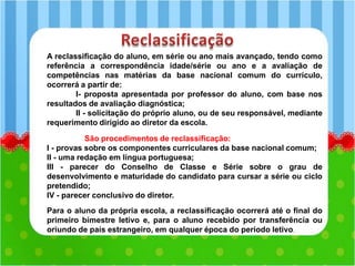 A reclassificação do aluno, em série ou ano mais avançado, tendo como
referência a correspondência idade/série ou ano e a avaliação de
competências nas matérias da base nacional comum do currículo,
ocorrerá a partir de:
I- proposta apresentada por professor do aluno, com base nos
resultados de avaliação diagnóstica;
II - solicitação do próprio aluno, ou de seu responsável, mediante
requerimento dirigido ao diretor da escola.
São procedimentos de reclassificação:
I - provas sobre os componentes curriculares da base nacional comum;
II - uma redação em língua portuguesa;
III - parecer do Conselho de Classe e Série sobre o grau de
desenvolvimento e maturidade do candidato para cursar a série ou ciclo
pretendido;
IV - parecer conclusivo do diretor.
Para o aluno da própria escola, a reclassificação ocorrerá até o final do
primeiro bimestre letivo e, para o aluno recebido por transferência ou
oriundo de país estrangeiro, em qualquer época do período letivo.
 