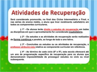 Será considerado promovido, no final dos Ciclos Intermediário e Final, e
nas séries do ensino médio, o aluno que tiver rendimento satisfatório em
todos os componentes curriculares.
§ 1º - Os alunos terão direito a estudos de recuperação em todas
as disciplinas em que o aproveitamento for considerado insatisfatório.
§ 2º - Os estudos e as atividades de recuperação serão realizados
de forma contínua e paralela, ao longo de todo o ano letivo.
§ 3º - Concluídas os estudos ou as atividades de recuperação, o
professor atribuirá nota relativa ao componente curricular em referência.
§ 4º - Ao término de cada ciclo (6º e 9º), esta escola oferecerá até
um ano de programação específica de recuperação para os alunos que
demonstrarem impossibilidade de prosseguir estudos no ciclo ou nível
subsequente.
 