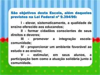 São objetivos desta Escola, além daqueles
previstos na Lei Federal nº 9.394/96:
I - elevar, sistematicamente, a qualidade de
ensino oferecido aos educandos;
II - formar cidadãos conscientes de seus
direitos e deveres;
III - promover a integração escola-
comunidade;
IV - proporcionar um ambiente favorável ao
estudo e ao ensino;
V – estimular, em seus alunos, a
participação bem como a atuação solidária junto à
comunidade.
 