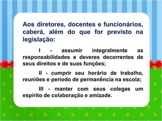 Aos diretores, docentes e funcionários,
caberá, além do que for previsto na
legislação:
I - assumir integralmente as
responsabilidades e deveres decorrentes de
seus direitos e de suas funções;
II - cumprir seu horário de trabalho,
reuniões e período de permanência na escola;
III - manter com seus colegas um
espírito de colaboração e amizade.
 